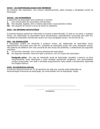 XXVII - DA RESPONSABILIDADE DOS MEMBROS
Os membros não respondem, nem mesmo subsidiariamente, pelos encargos e obrigações sociais da
Associação.


XXVIII - DO PATRIMÔNIO
O patrimônio da Associação será constituído e mantido:
I.   Das contribuições dos associados contribuintes;
II. Das doações, legados, bens e valores adquiridos e suas possíveis rendas;
III. Dos aluguéis de imóveis e juros de títulos ou depósitos.

XXIX - DA REFORMA ESTATUTÁRIA

O presente Estatuto poderá ser reformado no tocante à administração, no todo ou em parte, a qualquer
tempo, por deliberação da Assembléia Geral extraordinária, especialmente convocada para este fim,
composta de associados contribuintes quites com suas obrigações sociais, nos termos da Lei.

XXX - DA DISSOLUÇÃO
A Associação, poderá ser dissolvida a qualquer tempo, por deliberação da Assembléia Geral,
especialmente convocada para este fim, composta de associados quites com suas obrigações sociais,
não podendo ela deliberar sem voto concorde de dois terços dos presentes, e obedecendo aos seguintes
requisitos:
I.    em primeira chamada, com a maioria absoluta dos associados;
II. em segunda chamada, meia hora após a primeira, com um terços dos associados;

     Parágrafo único - Em caso de dissolução social da Associação, liquidado o passivo, os bens
     remanescentes, serão destinados a outra entidade assistencial congênere, com personalidade
     jurídica comprovada, com sede e atividade preponderante nesta capital e devidamente registrada
     nos Órgãos Públicos.

XXXI- DO EXERCÍCIO SOCIAL
O exercício fiscal terminará em 31 de dezembro de cada ano, quando serão elaboradas as
demonstrações financeiras da Associação, de conformidade com as disposições legais.




                    _________________________________________________

                                  ..............      ......................................................
                                                   Presidente
 