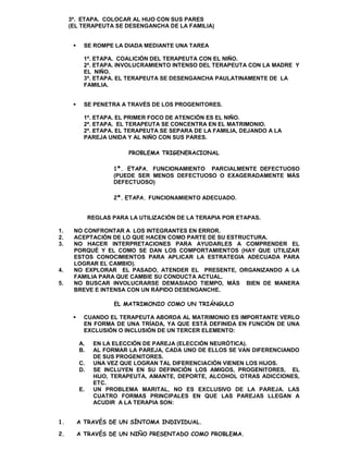 3ª. ETAPA. COLOCAR AL HIJO CON SUS PARES
     (EL TERAPEUTA SE DESENGANCHA DE LA FAMILIA)


          SE ROMPE LA DIADA MEDIANTE UNA TAREA

           1ª. ETAPA. COALICIÓN DEL TERAPEUTA CON EL NIÑO.
           2ª. ETAPA. INVOLUCRAMIENTO INTENSO DEL TERAPEUTA CON LA MADRE Y
           EL NIÑO.
           3ª. ETAPA. EL TERAPEUTA SE DESENGANCHA PAULATINAMENTE DE LA
           FAMILIA.


          SE PENETRA A TRAVÉS DE LOS PROGENITORES.

           1ª. ETAPA. EL PRIMER FOCO DE ATENCIÓN ES EL NIÑO.
           2ª. ETAPA. EL TERAPEUTA SE CONCENTRA EN EL MATRIMONIO.
           2ª. ETAPA. EL TERAPEUTA SE SEPARA DE LA FAMILIA, DEJANDO A LA
           PAREJA UNIDA Y AL NIÑO CON SUS PARES.

                           PROBLEMA TRIGENERACIONAL

                      1ª. ETAPA. FUNCIONAMIENTO PARCIALMENTE DEFECTUOSO
                      (PUEDE SER MENOS DEFECTUOSO O EXAGERADAMENTE MÁS
                      DEFECTUOSO)

                      2ª. ETAPA. FUNCIONAMIENTO ADECUADO.


               REGLAS PARA LA UTILIZACIÓN DE LA TERAPIA POR ETAPAS.

1.    NO CONFRONTAR A LOS INTEGRANTES EN ERROR.
2.    ACEPTACIÓN DE LO QUE HACEN COMO PARTE DE SU ESTRUCTURA.
3.    NO HACER INTERPRETACIONES PARA AYUDARLES A COMPRENDER EL
      PORQUÉ Y EL COMO SE DAN LOS COMPORTAMIENTOS (HAY QUE UTILIZAR
      ESTOS CONOCIMIENTOS PARA APLICAR LA ESTRATEGIA ADECUADA PARA
      LOGRAR EL CAMBIO).
4.    NO EXPLORAR EL PASADO, ATENDER EL PRESENTE, ORGANIZANDO A LA
      FAMILIA PARA QUE CAMBIE SU CONDUCTA ACTUAL.
5.    NO BUSCAR INVOLUCRARSE DEMASIADO TIEMPO, MÁS BIEN DE MANERA
      BREVE E INTENSA CON UN RÁPIDO DESENGANCHE.

                       EL MATRIMONIO COMO UN TRIÁNGULO

          CUANDO EL TERAPEUTA ABORDA AL MATRIMONIO ES IMPORTANTE VERLO
           EN FORMA DE UNA TRÍADA, YA QUE ESTÁ DEFINIDA EN FUNCIÓN DE UNA
           EXCLUSIÓN O INCLUSIÓN DE UN TERCER ELEMENTO:

          A.    EN LA ELECCIÓN DE PAREJA (ELECCIÓN NEURÓTICA).
          B.    AL FORMAR LA PAREJA, CADA UNO DE ELLOS SE VAN DIFERENCIANDO
                DE SUS PROGENITORES.
          C.    UNA VEZ QUE LOGRAN TAL DIFERENCIACIÓN VIENEN LOS HIJOS.
          D.    SE INCLUYEN EN SU DEFINICIÓN LOS AMIGOS, PROGENITORES, EL
                HIJO, TERAPEUTA, AMANTE, DEPORTE, ALCOHOL OTRAS ADICCIONES,
                ETC.
          E.    UN PROBLEMA MARITAL, NO ES EXCLUSIVO DE LA PAREJA. LAS
                CUATRO FORMAS PRINCIPALES EN QUE LAS PAREJAS LLEGAN A
                ACUDIR A LA TERAPIA SON:


1.        A TRAVÉS DE UN SÍNTOMA INDIVIDUAL.

2.        A TRAVÉS DE UN NIÑO PRESENTADO COMO PROBLEMA.
 