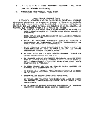 3.   LA   CRISIS   FAMILIA    COMO    PROBLEMA     PRESENTADO    (VIOLENCIA

        FAMILIAR, AMENAZA DE SUICIDIO).

   4.   MATRIMONIO COMO PROBLEMA PRESENTADO.



                        GUÍAS PARA LA TERAPIA DE PAREJA
      EL TERAPEUTA DE PAREJA SE CENTRA EN CUESTIONES ESPECÍFICOS, REALIZARÁ
COALICIONES DELIBERADAS PARA INCLINAR LA BALANZA, NO PERMITIRÁ LA EXPRESIÓN
DE IDEAS QUE PUEDAN CAUSAR DAÑO IRREMEDIABLE,        FORMULARÁ OBJETIVOS, NO
DEMANDARÁ QUE LAS PAREJAS EXPONGAN SUS PROBLEMAS DE MANERA EXPLÍCITA, NO
PRESUMIRÁ QUE TODOS LOS PROBLEMAS O LAS PAREJAS SON IGUALES.
            NO DEBE RESTARSE IMPORTANCIA A LOS PROBLEMAS. UN PROBLEMA QUE
             PARA EL TERAPEUTA PUEDA SER “PEQUEÑO”, PUEDE SER UNA ANALOGÍA DE
             OTRO MAYOR.

            DEBEN EVITARSE LAS ABSTRACCIONES. ESTAR ENFOCADOS EN EL PROBLEMA
             ESPECÍFICO PRESENTADO.

            EVITAR LAS COALICIONES PERSISTENTES (EVITAR LA SEDUCCIÓN Y
             PROVOCACIÓN). ES CONVENIENTE ENTREVISTAR INDIVIDUALMENTE SIN
             DESCUIDARLOS. PRESENCIA DE UN COTERAPEUTA.

            EVITAR HABLAR DEL PASADO. DARLE PRIORIDAD “AL AQUÍ Y EL AHORA”. EN
             CASOS ESPECIALES ES NECESARIO TRAER EL PASADO PARA MOTIVAR
             CAMBIOS EN EL PRESENTE. “EMPEZAR DE NUEVO”.

            NO DEBE CREERSE QUE LOS PROBLEMAS QUE PRESENTA LA PAREJA SON
             IGUALES O SIMILARES A LOS DEL TERAPEUTA.

            EL TERAPEUTA JOVEN NO DEBE PARECER MÁS SABIO DE LO QUE ES, SOBRE
             TODO EN USUARIOS MADUROS. “USTEDES SABEN MÁS QUE YO SOBRE LA
             VIDA....” SIN EMBARGO PUEDO OFRECERLES APOYO EN DARLES UNA OPINIÓN
             OBJETIVA SOBRE EL PROBLEMA...”

            NO DEBEN DEJARSE OBJETIVOS SIN FORMULAR. SIEMPRE PLANTEAR LOS
             CAMBIOS O METAS QUE SE DESEAN LOGRAR.

            NO SE OBLIGARÁ A LA PAREJA A FORMULAR EXPLÍCITAMENTE LO QUE DESEA
             UNO DEL OTRO.

            DEBERÁ EVITARSE QUE CRISTALICEN LUCHAS POR EL PODER.

            LA PLURALIDAD DE TERAPEUTAS PUEDE DIFICULTAR EL CAMBIO. SE SUGIERE
             QUE MIENTRAS LA PAREJA ESTÉ BAJO TERAPIA CONYUGAL, NO EXISTA OTRO
             TIPO DE TERAPIA.

            NO SE PERMITIRÁ ADOPTAR POSICIONES IRREVERSIBLES. EL TERAPEUTA
             ACLARARÁ LA INEXISTENCIA DE LOS “SIEMPRES Y LOS NUNCAS”.
 