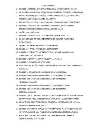 CUESTIONARIO

1.   ESCRIBE 3 ASPECTOS QUE CARACTERIZAN AL ENFOQUE ESTRATÉGICO.

2. DE ACUERDO AL ENFOQUE ESTRATÉGICO ESCRIBE EL CONCEPTO DE PROBLEMA.

3. DESDE UN ENFOQUE ESTRATÉGICO COMO HAN DE VERSE LOS PROBLEMAS

     PRESENTADOS POR EL USUARIO O PACIENTE.

4. EN QUÉ CONSISTE EL ESTABLECIMIENTO DE UN CONTRATO TERAPÉUTICO.

5. ESCRIBE LAS ETAPAS DE LA PRIMERA ENTREVISTA, DESCRIBIENDO

     BREVEMENTE EN QUE CONSISTE CADA UNA DE ELLAS.

6. QUÉ ES UNA DIRECTIVA

7. ESCRIBE LAS CARACTERÍSTICAS BÁSICAS DE UNA DIRECTIVA.

8. CUALES SON LOS TIPOS DE DIRECTIVAS, DE ACUERDO AL ENFOQUE

     ESTRATÉGICO.

9. QUE ES UNA TAREA METAFÓRICA. DA EJEMPLO.

10. QUE ES UNA TAREA PARADÓJICA. EJEMPLIFICA.

11. ESCRIBE EL PORQUE ES IMPORTANTE QUE LA FAMILIA CUMPLA LAS

     DIRECTIVAS DEL TERAPEUTA.

12. ESCRIBE LA IMPORTANCIA DE REVISAR LAS TAREAS.

13. ESCRIBE EL CONCEPTO DE SECUENCIA.

14. CUAL ES LA RELACIÓN ENTRE LA PRESENCIA DE SÍNTOMAS Y LA JERARQUÍA

     FAMILIAR.

15. ESCRIBE EL CONCEPTO DE PODER DENTRO DE UN SISTEMA.

16. ESCRIBE EN QUE CONSISTE UN CONFLICTO TRIGENERACIONAL.

17. ESCRIBE DOS EJEMPLOS DE SECUENCIAS EN CONFLICTOS

     TRIGENERACIONALES.

18. ESCRIBE EN QUE CONSISTE UN CONFLICTO BIGENERACIONAL.

19. ESCRIBE DOS EJEMPLOS DE SECUENCIAS EN CONFLICTOS

     BIGENERACIONALES.

20. UNA VEZ QUE EL TERAPEUTA DETECTA LAS PAUTAS DE LA SECUENCIA EN UNA

     ESTRUCTURA FAMILIAR DEFECTUOSA, ¿CUÁL SERÍA EL SIGUIENTE PASO?

21. DESDE EL ENFOQUE ESTRATÉGICO ESCRIBE LA IMPORTANCIA DE LLEVAR A

     CABO UNA TERAPIA POR ETAPAS.

22. ESCRIBE BREVEMENTE CUALES SON LOS ENFOQUES A PARTIR DE LOS CUALES

     SE PUEDE ABORDAR A LA FAMILIA CON UN PROBLEMA BIGENERACIONAL.

23. EXPLICA EL PORQUE DE LA IMPORTANCIA DE ABORDAR A LA PAREJA

     VIÉNDOLA COMO UNA TRÍADA.
 