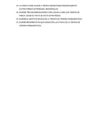 24. LA PAREJA PUEDE ACUDIR A TERAPIA PRESENTANDO PRINCIPALMENTE

   CUATRO FORMAS DE PROBLEMA. MENCIÓNALOS.

25. ESCRIBE TRES RECOMENDACIONES PARA LLEVAR A CABO UNA TERAPIA DE

   PAREJA, DESDE EL PUNTO DE VISTA ESTRATÉGICO.

26. ESCRIBE EL OBJETIVO BÁSICO DE LA TERAPIA DE JÓVENES PROBLEMÁTICOS.

27. ESCRIBE BREVEMENTE EN QUE CONSISTEN LAS ETAPAS DE LA TERAPIA DE

   JÓVENES PROBLEMÁTICOS.
 