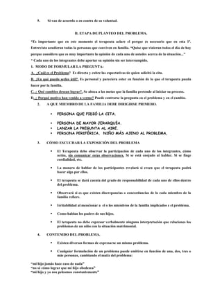 5.     Si van de acuerdo o en contra de su voluntad.


                            II. ETAPA DE PLANTEO DEL PROBLEMA.

*Es importante que en este momento el terapeuta aclare el porque es necesario que en esta 1ª.
Entrevista acudieran todas la personas que conviven en familia. “Quise que vinieran todos el día de hoy
porque considero que es muy importante la opinión de cada uno de ustedes acerca de la situación...”
* Cada uno de los integrantes debe aportar su opinión sin ser interrumpido.
1. MODO DE FORMULAR LA PREGUNTA:
A. ¿Cuál es el Problema? Es directa y cubre las expectativas de quien solicitó la cita.
B. ¿En qué puedo serles útil?. Es personal y pareciera estar en función de lo que el terapeuta pueda
hacer por la familia.
C. ¿ Qué cambios desean lograr?. Se aboca a las metas que la familia pretende al iniciar su proceso.
D. ¿ Porqué motivo han venido a verme? Puede centrarse la pregunta en el problema y en el cambio.
    2.    A QUE MIEMBRO DE LA FAMILIA DEBE DIRIGIRSE PRIMERO.

                PERSONA QUE PIDIÓ LA CITA.

                PERSONA DE MAYOR JERARQUÍA.
                LANZAR LA PREGUNTA AL AIRE.
                PERSONA PERIFÉRICA, NIÑO MÁS AJENO AL PROBLEMA,

    3.    CÓMO ESCUCHAR LA EXPOSICIÓN DEL PROBLEMA

                El Terapeuta debe observar la participación de cada uno de los integrantes, cómo
                 actúa, sin comunicar estas observaciones. Si se está enojado al hablar. Si se finge
                 cordialidad, etc.

                La manera de hablar de los participantes revelará si creen que el terapeuta podrá
                 hacer algo por ellos.

                El terapeuta se dará cuenta del grado de responsabilidad de cada uno de ellos dentro
                 del problema.

                Observará si es que existen discrepancias o concordancias de lo cada miembro de la
                 familia refiere.

                Irritabilidad al mencionar a el o los miembros de la familia implicados e el problema.

                Como hablan los padres de sus hijos.

                El terapeuta no debe expresar verbalmente ninguna interpretación que relaciones los
                 problemas de un niño con la situación matrimonial.

    4.    CONTENIDO DEL PROBLEMA.

                Existen diversas formas de expresarse un mismo problema.

                Cualquier formulación de un problema puede emitirse en función de una, dos, tres o
                 más personas, cambiando el matíz del problema:

“mi hijo jamás hace caso de nada”
“no sé cómo lograr que mi hijo obedezca”
“mi hijo y yo nos peleamos constantemente”
 