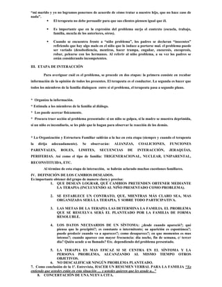 “mi marido y yo no logramos ponernos de acuerdo de cómo tratar a nuestro hijo, que no hace caso de
nada”.
          El terapeuta no debe persuadir para que sus clientes piensen igual que él.

                  Es importante que en la expresión del problema surja el contexto (escuela, trabajo,
                   familia, mezcla de los anteriores, otros).

                  Cuando se encuentra frente a “niño problema”, los padres se declaran “inocentes”
                   refiriendo que hay algo malo en el niño que lo induce a portarse mal. el problema puede
                   ser variado (desobediencia, mentiras, hacer trampa, engañar, eneuresis, encopresis,
                   robar, pelearse con los hermanos. Al referir al niño problema, a su vez los padres se
                   están considerando incompetentes.

III. ETAPA DE INTERACCIÓN

        Para averiguar cuál es el problema, se procede en dos etapas: la primera consiste en recabar
información de la opinión de todos los presentes. El terapeuta es el conductor. La segunda es hacer que
todos los miembros de la familia dialoguen entre sí el problema, el terapeuta pasa a segundo plano.


* Organiza la información.
* Estimula a los miembros de la familia al diálogo.
* Los puede acercar físicamente.
* Procura traer acción al problema presentado: si un niño se golpea, si la madre se muestra deprimida,
si un niño es incendiario, se les pide que lo hagan para observar la reacción de los demás.


* La Organización y Estructura Familiar saldrán a la luz en esta etapa (siempre y cuando el terapeuta
la   dirija   adecuadamente).        Se   observarán:    ALIANZAS,      COALICIONES,          FUNCIONES
PARENTALES,            ROLES,     LIMITES,      SECUENCIAS       DE     INTERACCIÓN,          JERAQUÍAS,
PERIFERIAS. Así como el tipo de familia: TRIGENERACIONAL, NUCLEAR, UNIPARENTAL,
RECONSTITUIDA, ETC.
        Al término de esta etapa de interacción, se habrán aclarado muchas cuestiones familiares.
IV. DEFINICIÓN DE LOS CAMBIOS DESEADOS.
Es importante obtener del grupo de manera clara y precisa:
           1. QUE DESEAN LOGRAR, QUÉ CAMBIOS PRETENDEN OBTENER MEDIANTE
                LA TERAPIA (INCLUYENDO AL NIÑO PRESENTADO COMO PROBLEMA).

              2.     SE ESTABLECE UN CONTRATO, QUE, MIENTRAS MÁS CLARO SEA, MAS
                     ORGANIZADA SERÁ LA TERAPIA, Y SOBRE TODO PARTICIPATIVA.

              3.     LAS METAS DE LA TERAPIA LAS DETERMINA LA FAMILIA. EL PROBLEMA
                     QUE SE RESUELVA SERÁ EL PLANTEADO POR LA FAMILIA DE FORMA
                     RESOLUBLE.

              4.     LOS DATOS NECESARIOS DE UN SÍNTOMA: ¿desde cuando apareció?; qué
                     piensa que lo precipitó?; es constante o intermitente; su aparición es espontánea?;
                     puede predecir cuando va a aparecer?; como desaparece?; en que momentos es mas
                     intenso?; cuando aparece con mayor frecuencia: día noche, fin de semana, c/ tercer
                     día? Quién acude a su llamado? Etc. dependiendo del problema presentado.

              5. LA TERAPIA ES MAS EFICAZ SI SE CENTRA EN EL SÍNTOMA Y LA
                 PERSONA PROBLEMA, ALCANZANDO AL MISMO TIEMPO OTROS
                 OBJETIVOS.
            6. NO DESCALIFICAR NINGÚN PROBLEMA PLANTEADO.
7. Como conclusión de la 1ª. Entrevista, HACER UN RESUMEN VERBAL PARA LA FAMILIA “Yo
entiendo que ustedes están en esta situación .... y ustedes quieren que les ayude a...”
     8. CONCERTACIÓN DE UNA NUEVA CITA.
 