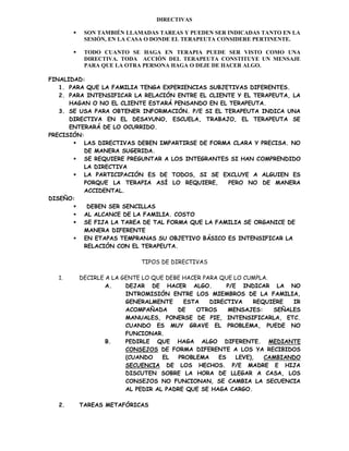 DIRECTIVAS

           SON TAMBIÉN LLAMADAS TAREAS Y PUEDEN SER INDICADAS TANTO EN LA
            SESIÓN, EN LA CASA O DONDE EL TERAPEUTA CONSIDERE PERTINENTE.

           TODO CUANTO SE HAGA EN TERAPIA PUEDE SER VISTO COMO UNA
            DIRECTIVA. TODA ACCIÓN DEL TERAPEUTA CONSTITUYE UN MENSAJE
            PARA QUE LA OTRA PERSONA HAGA O DEJE DE HACER ALGO.

FINALIDAD:
   1. PARA QUE LA FAMILIA TENGA EXPERIENCIAS SUBJETIVAS DIFERENTES.
   2. PARA INTENSIFICAR LA RELACIÓN ENTRE EL CLIENTE Y EL TERAPEUTA, LA
      HAGAN O NO EL CLIENTE ESTARÁ PENSANDO EN EL TERAPEUTA.
   3. SE USA PARA OBTENER INFORMACIÓN. P/E SI EL TERAPEUTA INDICA UNA
      DIRECTIVA EN EL DESAYUNO, ESCUELA, TRABAJO, EL TERAPEUTA SE
      ENTERARÁ DE LO OCURRIDO.
PRECISIÓN:
        LAS DIRECTIVAS DEBEN IMPARTIRSE DE FORMA CLARA Y PRECISA. NO
          DE MANERA SUGERIDA.
        SE REQUIERE PREGUNTAR A LOS INTEGRANTES SI HAN COMPRENDIDO
          LA DIRECTIVA
        LA PARTICIPACIÓN ES DE TODOS, SI SE EXCLUYE A ALGUIEN ES
          PORQUE LA TERAPIA ASÍ LO REQUIERE,      PERO NO DE MANERA
          ACCIDENTAL.
DISEÑO:
          DEBEN SER SENCILLAS
        AL ALCANCE DE LA FAMILIA. COSTO
        SE FIJA LA TAREA DE TAL FORMA QUE LA FAMILIA SE ORGANICE DE
          MANERA DIFERENTE
        EN ETAPAS TEMPRANAS SU OBJETIVO BÁSICO ES INTENSIFICAR LA
          RELACIÓN CON EL TERAPEUTA.

                             TIPOS DE DIRECTIVAS

  1.       DECIRLE A LA GENTE LO QUE DEBE HACER PARA QUE LO CUMPLA.
                   A.    DEJAR DE HACER ALGO.           P/E INDICAR LA NO
                         INTROMISIÓN ENTRE LOS MIEMBROS DE LA FAMILIA,
                         GENERALMENTE      ESTA   DIRECTIVA      REQUIERE  IR
                         ACOMPAÑADA     DE    OTROS     MENSAJES:     SEÑALES
                         MANUALES, PONERSE DE PIE, INTENSIFICARLA, ETC.
                         CUANDO ES MUY GRAVE EL PROBLEMA, PUEDE NO
                         FUNCIONAR.
                   B.    PEDIRLE QUE HAGA ALGO DIFERENTE. MEDIANTE
                         CONSEJOS DE FORMA DIFERENTE A LOS YA RECIBIDOS
                         (CUANDO    EL   PROBLEMA    ES    LEVE),   CAMBIANDO
                         SECUENCIA DE LOS HECHOS. P/E MADRE E HIJA
                         DISCUTEN SOBRE LA HORA DE LLEGAR A CASA, LOS
                         CONSEJOS NO FUNCIONAN, SE CAMBIA LA SECUENCIA
                         AL PEDIR AL PADRE QUE SE HAGA CARGO.

  2.       TAREAS METAFÓRICAS
 