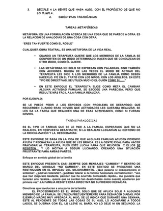 3.        DECIRLE A LA GENTE QUE HAGA ALGO, CON EL PROPÓSITO DE QUE NO
             LO CUMPLA.
                    A.    DIRECTIVAS PARADÓJICAS


                                 TAREAS METAFÓRICAS

METÁFORA: ES UNA FORMULACIÓN ACERCA DE UNA COSA QUE SE PARECE A OTRA. ES
LA RELACIÓN DE ANALOGÍAS DE UNA COSA CON OTRA.

“ERES TAN FUERTE COMO EL ROBLE”

CUALQUIER OBRA TEATRAL, ES UNA METÁFORA DE LA VIDA REAL.

             CUANDO UN TERAPEUTA QUIERE QUE LOS MIEMBROS DE LA FAMILIA SE
              COMPORTEN DE UN MODO DETERMINADO, HACEN QUE SE CONDUZCAN DE
              OTRO MODO, COMO ÉL QUIERE.

             LAS METÁFORAS NO SOLO SE EXPRESAN CON PALABRAS, SINO TAMBIÉN
              CON ACCIONES. MUCHA DE LAS VECES EL MODO DE ACTUAR DEL
              TERAPEUTA LES DICE A LOS MIEMBROS DE LA FAMILIA COMO DEBEN
              HACERLO. P/E EN EL TRATO CON LOS NIÑOS, CON LOS ADULTOS. EN ESTE
              TIPO DE DIRECTIVAS, SE UTILIZA MUCHO EL GUIÓN COMO SÍ.......”

             EN ESTE ENFOQUE EL TERAPEUTA ELIGE COMO META EL CAMBIAR
              ALGUNA ACTIVIDAD FAMILIAR, SE ESCOGE UNA PARECIDA, PERO QUE
              RESULTE MÁS FÁCIL A LA FAMILIA REALIZAR.

POR EJEMPLO:

SE LE PUEDE PEDIR A LOS ESPOSOS (CON PROBLEMA DE DESAPEGO) QUE
RECUERDEN CUANDO ERAN NOVIOS QUE ACTIVIDADES LES GUSTABA REALIZAR. SE
LES DA LA TAREA QUE REALICEN UNA DE ESAS ACTIVIDADES, COMO SI FUERAN
NOVIOS.

                                  TAREAS PARADÓJICAS

ES EL TIPO DE TAREAS QUE SE LE PIDE A LA FAMILIA, ESPERANDO QUE NO LA
REALICEN, EN RESPUESTA DESAFIANTE; SI LA REALIZAN LLEGARÍAN AL EXTREMO DE
LA RIDICULIZACIÓN Y LA DESECHARÍAN.

ESTE ENFOQUE SE BASA EN LA IDEA DE QUE ALGUNAS FAMILIAS ACUDEN PIDIENDO
AYUDA Y RECHAZAN LA AYUDA QUE SE LES BRINDA. ES LA GENTE IDEAL PARA HACER
FRACASAR AL TERAPEUTA, PUES ESTE LUCHA PARA QUE MEJOREN Y ELLOS SE
RESISTEN   Y LO INCITAN A SEGUIR LUCHANDO, CREANDO UNA SITUACIÓN
FRUSTRANTE PARA AMBAS PARTES.

Enfoque en sentido global de la familia

ESTE ENFOQUE PRESENTA CASI SIEMPRE DOS MENSAJES “CAMBIEN” Y DENTRO DE
MARCO DEL MENSAJE “NO CAMBIEN”. EN ESTE SENTIDO SE PRESCRIBE UNA
RESTRICCIÓN EN EL IMPULSO DEL MEJORAMIENTO. ¿Qué pasaría si desapareciera el
síntoma?, ¿podrían tolerarlo?. ¿podrían tolerar si la familia funcionara normalmente?. “veo
que han mejorado bastante, parecer que ha ocurrido demasiado rápido... me gustaría que
tuvieran una recaída... quiero que se sientan tan desdichados como cuando acudieron por
primera vez”. LA FAMILIA RESISTE ESTA DIRECTIVA NO SUFRIENDO RECAÍDAS.

Directivas que involucran a una parte de la familia
        EL PROCEDIMIENTO ES EL MISMO, SOLO QUE SE APLICA SOLO A ALGUNOS
MIEMBRO DE LA FAMILIA. SE UTILIZA FRECUENTEMENTE PARA DESHACER DIADAS. POR
EJEMPLO MADRE MUY APEGADA AL HIJO, SE LE INDICA QUE DURANTE UNA SEMANA,
ESTÉ AL PENDIENTE DE TODAS LAS COSAS DE SU HIJO, LO ACOMPAÑE A TODOS
LADOS, SE DUERMA CON ÉL, LO LLEVE AL BAÑO, NO LO DEJE NI UN SEGUNDO. LA
 