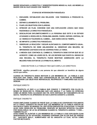 MADRE DESAFIARÁ LA DIRECTIVA Y SOBREPROTEGERÁ MENOS AL HIJO. ASI MISMO LA
MADRE CON SU HIJO CASADO CON “MAMITIS”.


                      ETAPAS DE INTERVENCIÓN PARADÓJICA

   1.   ENCUADRE. ESTABLECER UNA RELACIÓN        CON TENDENCIA A PRODUCIR EL
        CAMBIO.
   2.   DEFINIR CLARAMENTE EL PROBLEMA.
   3.   FIJAR LOS OBJETIVOS CON CLARIDAD.
   4.   OFRECER UN PLAN. CONVIENE DAR UNA EXPLICACIÓN LÓGICA QUE HAGA
        RAZONABLE LA DIRECTIVA PARADÓJICA.
   5.   DESCALIFICAR DIPLOMÁTICAMENTE A LA PERSONA QUE ESTÁ O HA ESTADO
        AYUDANDO A RESOLVER EL PROBLEMA (MADRE, PADRE, ESPOSO, ESPOSA). SE
        LE INSINÚA SI TOLERARÍA EL CAMBIO.... QUE HARÍA CON SU TIEMPO...
   6.   SE IMPARTE LA DIRECTIVA PARADÓJICA.
   7.   OBSERVAR LA REACCIÓN Y SEGUIR ALENTANDO EL COMPORTAMIENTO USUAL.
        EL TERAPEUTA NO DEBE ABLANDARSE AL OBSERVAR UNA MEJORÍA, SE
        IMPONDRÁN CASTIGOS SI NO SE COOPERA PARA LA TAREA.
   8.   A MEDIDA QUE CONTINÚA EL CAMBIO EL TERAPEUTA DEBE EVITAR QUE SE LE
        ACREDITE COMO UN LOGRO DE ÉL. SE LES REFIERE QUE EXISTE EL RIESGO DE
        UNA RECAÍDA. EL TERAPEUTA PUEDE MOSTRAR ADMIRACIÓN ANTE LA
        MEJORÍA PARA EVITAR SE LE ATRIBUYA EL MÉRITO.


         COMO MOTIVAR A LA FAMILIA PARA QUE CUMPLA LAS DIRECTIVAS

MOTIVAR: significa persuadir a una persona de que obtendrá un beneficio de alguna
acción que realice.

CUANDO UN TERAPEUTA DESEA MOTIVAR A LOS MIEMBROS DE LA FAMILIA A QUE
REALICEN UNA TAREA, TIENE QUE CONVENCERLOS DE QUE POR SU INTERMEDIO,
ALCANZARÁN LOS OBJETIVOS INDIVIDUALES, RECÍPROCOS Y FAMILIARES QUE ELLOS
DESEAN.

ENFOQUE DIRECTO

EL TERAPEUTA LE DICE A LA FAMILIA QUE CONOCE Y COMPARTE CON ELLOS EL
DESEO DE RESOLVER EL PROBLEMA QUE LOS AQUEJA Y LA TAREA ES OFRECIDA
COMO UN MEDIO PARA ALCANZAR ESE FIN. ESTE ENFOQUE SE FUNDAMENTA EN LO
QUE EL TERAPEUTA HA APRENDIDO DE SUS CLIENTES DURANTE LA SESIÓN.

ENFOQUE INDIRECTO

PUEDE EMPLEARSE CUANDO SE PREVÉ QUE LA FAMILIA NO COOPERARÁ FÁCILMENTE
EN LA TAREA. CONSISTE EN HACER QUE LOS MIEMBROS DE LA FAMILIA HABLEN DE
SUS DIFICULTADES, DE MANERA TAL QUE ESTÉN DISPUESTOS A ESCUCHAR Y A HACER
ALGO PARA RESOLVER SU PROBLEMA, DESPUÉS DE MUCHOS INTENTOS FALLIDOS
POR RESOLVERLO. SE LE DA INTENSIDAD CUANDO EL TERAPEUTA AGREGA “Y ESO....
TAMBIÉN FALLÓ”.
OTRA FORMA ES ALENTAR A LOS MIEMBROS DE LA FAMILIA A QUE EXPLIQUEN CUAN
DESESPERADA ES SU SITUACIÓN, PUDIENDO CONVENIR CON ELLOS QUE EN VERDAD
ES “ BASTANTE MALA”, AUMENTANDO ASÍ SU ANGUSTIA LA CUAL ACTÚA COMO
FACTOR MOTIVANTE.
 