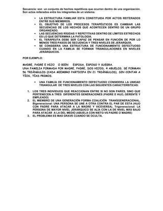 Secuencia: son un conjunto de hechos repetitivos que ocurren dentro de una organización.
Son actos reiterados entre los integrantes de un sistema.

            LA ESTRUCTURA FAMILIAR ESTA CONSTITUIDA POR ACTOS REITERADOS
             ENTRE SUS MIEMBROS.
            EL OBJETIVO DE LOS PROCESOS TERAPÉUTICOS ES CAMBIAR LAS
             SECUENCIAS DE LOS HECHOS QUE ACONTECEN DENTRO DE UN GRUPO
             ORGANIZADO.
            LAS SECUENCIAS RÍGIDAS Y REPETITIVAS DENTRO DE LÍMITES ESTRECHOS
             ES LO QUE DETERMINA LA PATOLOGÍA.
            EL TERAPEUTA DEBE SER CAPAZ DE PENSAR EN FUNCIÓN DE POR LO
             MENOS TRES PASOS DE SECUENCIA Y TRES NIVELES DE JERARQUÍA.
            SE CONSIDERA UNA ESTRUCTURA DE FUNCIONAMIENTO DEFECTUOSO
             CUANDO EN LA FAMILIA SE FORMAN TRIANGULACIONES EN NIVELES
             JERÁRQUICOS.

POR EJEMPLO:

MADRE, PADRE E HIJO O BIEN   ESPOSA, ESPOSO Y SUEGRA.
UNA FAMILIA FORMADA POR MADRE, PADRE, DOS HIJOS, 4 ABUELOS, SE FORMAN
56 TRIÁNGULOS (CADA MIEMBRO PARTICIPA EN 21 TRIÁNGULOS), SIN CONTAR A
TÍOS, TÍAS PRIMOS.

            UNA FAMILIA DE FUNCIONAMIENTO DEFECTUOSO CONSIDERA LA UNIDAD
             TRIANGULAR DE TRES NIVELES CON LAS SIGUIENTES CARACTERÍSTICAS:

   1.   LOS TRES INDIVIDUOS QUE REACCIONAN ENTRE SI NO SON PARES, SINO QUE
        PERTENECEN A TRES DIFERENTES GENERACIONES (PADRE E HIJO, GERENTE Y
        EMPLEADO)
   2.   EL MIEMBRO DE UNA GENERACIÓN FORMA COALICIÓN TRANSGENERACIONAL.
        Bigeneracional: UNA PERSONA SE UNE A OTRA CONTRA EL PAR DE ESTA (HIJO
        CON PADRE PARA ATACAR A LA MADRE Y VICEVERSA). Trigeneracional: LA
        PERSONA DE MAYOR NIVEL JERÁRQUICO SE ALÍA CON LA DE NIVEL MÁS BAJO
        PARA ATACAR A LA DEL MEDIO (ABUELA CON NIETO VS PADRE O MADRE)
   3.   EL PROBLEMA ES MAS GRAVE CUANDO SE OCULTA.
 