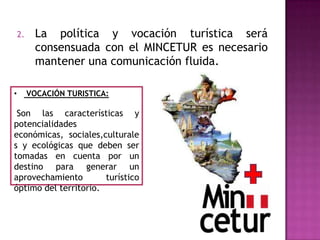 2. La política y vocación turística será
consensuada con el MINCETUR es necesario
mantener una comunicación fluida.
• VOCACIÓN TURISTICA:
Son las características y
potencialidades
económicas, sociales,culturale
s y ecológicas que deben ser
tomadas en cuenta por un
destino para generar un
aprovechamiento turístico
óptimo del territorio.
 