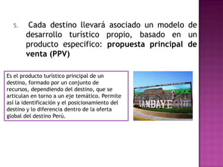 5. Cada destino llevará asociado un modelo de
desarrollo turístico propio, basado en un
producto especifico: propuesta principal de
venta (PPV)
Es el producto turístico principal de un
destino, formado por un conjunto de
recursos, dependiendo del destino, que se
articulan en torno a un eje temático. Permite
así la identificación y el posicionamiento del
destino y lo diferencia dentro de la oferta
global del destino Perú.
 