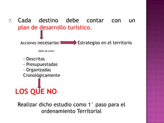 7. Cada destino debe contar con un
plan de desarrollo turístico.
Acciones necesarias Estrategias en el territorio
- Descritas
- Presupuestadas
- Organizadas
Cronológicamente
Debe de estar:
LOS QUE NO
Realizar dicho estudio como 1° paso para el
ordenamiento Territorial
 