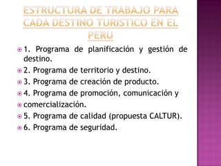  1. Programa de planificación y gestión de
destino.
 2. Programa de territorio y destino.
 3. Programa de creación de producto.
 4. Programa de promoción, comunicación y
 comercialización.
 5. Programa de calidad (propuesta CALTUR).
 6. Programa de seguridad.
 