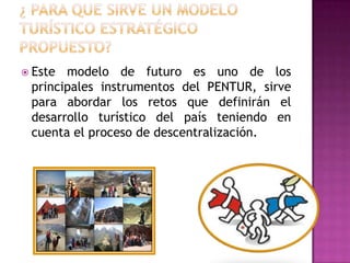  Este modelo de futuro es uno de los
principales instrumentos del PENTUR, sirve
para abordar los retos que definirán el
desarrollo turístico del país teniendo en
cuenta el proceso de descentralización.
 