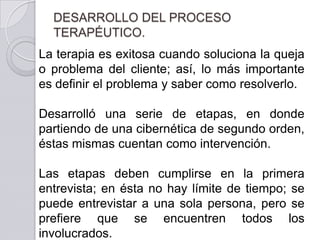 DESARROLLO DEL PROCESO
  TERAPÉUTICO.
La terapia es exitosa cuando soluciona la queja
o problema del cliente; así, lo más importante
es definir el problema y saber como resolverlo.

Desarrolló una serie de etapas, en donde
partiendo de una cibernética de segundo orden,
éstas mismas cuentan como intervención.

Las etapas deben cumplirse en la primera
entrevista; en ésta no hay límite de tiempo; se
puede entrevistar a una sola persona, pero se
prefiere que se encuentren todos los
involucrados.
 