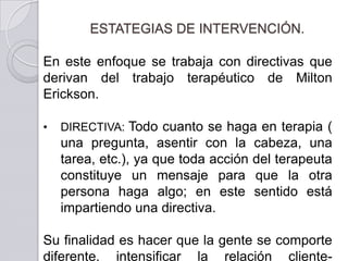 ESTATEGIAS DE INTERVENCIÓN.

En este enfoque se trabaja con directivas que
derivan del trabajo terapéutico de Milton
Erickson.

•   DIRECTIVA: Todo cuanto se haga en terapia (
    una pregunta, asentir con la       cabeza, una
    tarea, etc.), ya que toda acción   del terapeuta
    constituye un mensaje para         que la otra
    persona haga algo; en este         sentido está
    impartiendo una directiva.

Su finalidad es hacer que la gente se comporte
diferente, intensificar la relación cliente-
 