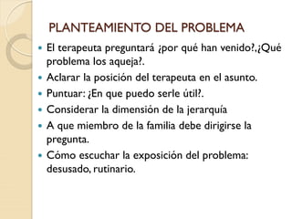 PLANTEAMIENTO DEL PROBLEMA
 El terapeuta preguntará ¿por qué han venido?,¿Qué
problema los aqueja?.
 Aclarar la posición del terapeuta en el asunto.
 Puntuar: ¿En que puedo serle útil?.
 Considerar la dimensión de la jerarquía
 A que miembro de la familia debe dirigirse la
pregunta.
 Cómo escuchar la exposición del problema:
desusado, rutinario.
 