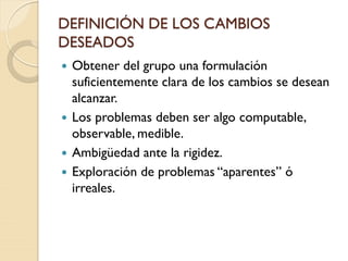 DEFINICIÓN DE LOS CAMBIOS
DESEADOS
 Obtener del grupo una formulación
suficientemente clara de los cambios se desean
alcanzar.
 Los problemas deben ser algo computable,
observable, medible.
 Ambigüedad ante la rigidez.
 Exploración de problemas “aparentes” ó
irreales.
 