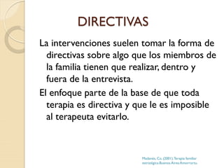 DIRECTIVAS
La intervenciones suelen tomar la forma de
directivas sobre algo que los miembros de
la familia tienen que realizar, dentro y
fuera de la entrevista.
El enfoque parte de la base de que toda
terapia es directiva y que le es imposible
al terapeuta evitarlo.
Madanés, Co. (2001).Terapia familiar
estratégica.Buenos Aires:Amorrortu.
 
