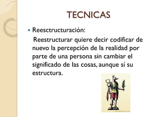 TECNICAS
 Reesctructuración:
Reestructurar quiere decir codificar de
nuevo la percepción de la realidad por
parte de una persona sin cambiar el
significado de las cosas, aunque sí su
estructura.
 