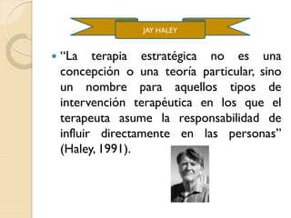  “La terapia estratégica no es una
concepción o una teoría particular, sino
un nombre para aquellos tipos de
intervención terapéutica en los que el
terapeuta asume la responsabilidad de
influir directamente en las personas”
(Haley, 1991).
JAY HALEY
 