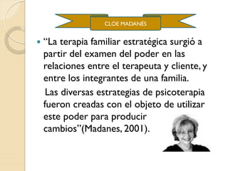  “La terapia familiar estratégica surgió a
partir del examen del poder en las
relaciones entre el terapeuta y cliente, y
entre los integrantes de una familia.
Las diversas estrategias de psicoterapia
fueron creadas con el objeto de utilizar
este poder para producir
cambios”(Madanes, 2001).
CLOE MADANÉS
 