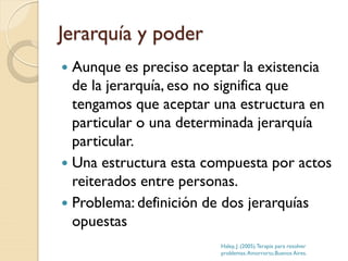 Jerarquía y poder
 Aunque es preciso aceptar la existencia
de la jerarquía, eso no significa que
tengamos que aceptar una estructura en
particular o una determinada jerarquía
particular.
 Una estructura esta compuesta por actos
reiterados entre personas.
 Problema: definición de dos jerarquías
opuestas
Haley, J. (2005).Terapia para resolver
problemas.Amorrortu.Buenos Aires.
 