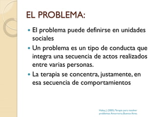 EL PROBLEMA:
 El problema puede definirse en unidades
sociales
 Un problema es un tipo de conducta que
integra una secuencia de actos realizados
entre varias personas.
 La terapia se concentra, justamente, en
esa secuencia de comportamientos
Haley, J. (2005).Terapia para resolver
problemas.Amorrortu.Buenos Aires.
 