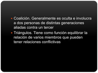 Coalición. Generalmente es oculta e involucra a dos personas de distintas generaciones aliadas contra un tercerTriángulos. Tiene como función equilibrar la relación de varios miembros que pueden tener relaciones conflictivas