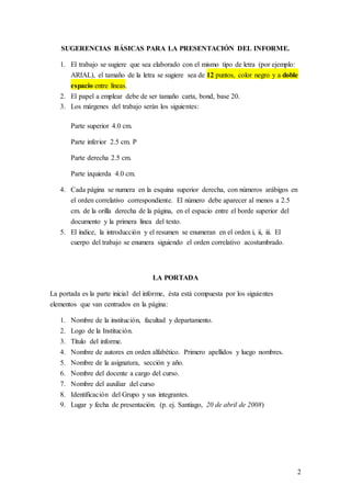 2
SUGERENCIAS BÁSICAS PARA LA PRESENTACIÓN DEL INFORME.
1. El trabajo se sugiere que sea elaborado con el mismo tipo de letra (por ejemplo:
ARIAL), el tamaño de la letra se sugiere sea de 12 puntos, color negro y a doble
espacio entre líneas.
2. El papel a emplear debe de ser tamaño carta, bond, base 20.
3. Los márgenes del trabajo serán los siguientes:
Parte superior 4.0 cm.
Parte inferior 2.5 cm. P
Parte derecha 2.5 cm.
Parte izquierda 4.0 cm.
4. Cada página se numera en la esquina superior derecha, con números arábigos en
el orden correlativo correspondiente. El número debe aparecer al menos a 2.5
cm. de la orilla derecha de la página, en el espacio entre el borde superior del
documento y la primera línea del texto.
5. El índice, la introducción y el resumen se enumeran en el orden i, ii, iii. El
cuerpo del trabajo se enumera siguiendo el orden correlativo acostumbrado.
LA PORTADA
La portada es la parte inicial del informe, ésta está compuesta por los siguientes
elementos que van centrados en la página:
1. Nombre de la institución, facultad y departamento.
2. Logo de la Institución.
3. Título del informe.
4. Nombre de autores en orden alfabético. Primero apellidos y luego nombres.
5. Nombre de la asignatura, sección y año.
6. Nombre del docente a cargo del curso.
7. Nombre del auxiliar del curso
8. Identificación del Grupo y sus integrantes.
9. Lugar y fecha de presentación. (p. ej. Santiago, 20 de abril de 2008)
 