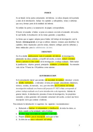 3
INDICE
Es un listado de las partes estructurales del informe, se coloca después de la portada
y antes de la introducción. Incluye los capítulos y subcapítulos, temas o subtemas
que son y forman parte de la totalidad del informe.
Se señalan las partes y su numeración de página correspondiente.
El lector al consultar el índice se pone en contacto con todo el contenido del escrito,
lo cual facilita la localización de los temas generales y específicos.
La forma que se sugiere adoptar para el índice del trabajo de investigación será la
llamada sistema general, en el que se utilizan números romanos para identificar los
capítulos; letras mayúsculas para los temas, números arábigos para los subtemas y
letras minúsculas para las subdivisiones de éstos.
I RESUMEN
En él se detalla sintéticamente todo el contenido del informe de investigación,
planteando las ideas centrales y el perfil del escrito, es decir, reducir a términos
breves y precisos la idea central de la investigación o trabajo realizado. Debe incluir
la justificación, objetivo general, principales resultados y conclusiones. Su extensión
varía de las 75 hasta las 150 palabras como máximo.
II INTRODUCCION
Es la presentación inicial que permite (sin necesidad de explicar) introducir a través
de detalles motivadores, o relevantes al tema por ejemplo antecedentes (históricos,
teóricos, sociales, de mercado, etc.), por otra debe dar el contexto del trabajo:
investigación realizada en el marco del proyecto Nº 1027 o bien corresponde al
primer trabajo realizado en el curso introducción a ala ingeniería. Además de
generar interés, la introducción presenta el tema de investigación, los propósitos
esenciales y datos generales del contenido estructural del escrito, es decir una breve
descripción de lo que contiene el informe.
Para redactar la introducción te sugerimos las siguientes recomendaciones:
a. Redactarla al finalizar el ordenamiento y clasificación de todos los datos, es
decir, cuando se ha terminado todo el trabajo.
b. Se ubica luego de la tabla de contenidos o del índice.
c. Prepara al lector para la descripción de lo que se hizo
d. Se debe dar un marco referencial del trabajo.
 
