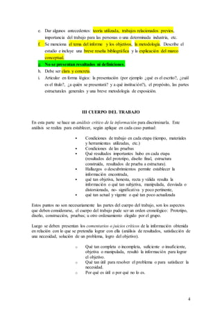 4
e. Dar algunos antecedentes: teoría utilizada, trabajos relacionados previos,
importancia del trabajo para las personas o una determinada industria, etc.
f. Se menciona el tema del informe y los objetivos, la metodología. Describe el
estudio e incluye una breve reseña bibliográfica y la explicación del marco
conceptual.
g. No se presentan resultados ni definiciones.
h. Debe ser clara y concreta.
i. Articular en forma lógica: la presentación (por ejemplo ¿qué es el escrito?, ¿cuál
es el título?, ¿a quién se presentará? y a qué institución?), el propósito, las partes
estructurales generales y una breve metodología de exposición.
III CUERPO DEL TRABAJO
En esta parte se hace un análisis crítico de la información para discriminarla. Este
análisis se realiza para establecer, según aplique en cada caso puntual:
 Condiciones de trabajo en cada etapa (tiempo, materiales
y herramientas utilizadas, etc.)
 Condiciones de las pruebas
 Qué resultados importantes hubo en cada etapa
(resultados del prototipo, diseño final, estructura
construida, resultados de prueba a estructura).
 Hallazgos o descubrimientos permite establecer la
información encontrada,
 qué tan objetiva, honesta, recta y válida resulta la
información o qué tan subjetiva, manipulada, desviada o
distorsionada, no- significativa y poco pertinente,
 qué tan actual y vigente o qué tan poco actualizada
Estos puntos no son necesariamente las partes del cuerpo del trabajo, son los aspectos
que deben considerarse, el cuerpo del trabajo pude ser un orden cronológico: Prototipo,
diseño, construcción, pruebas; u otro ordenamiento elegido por el grupo.
Luego se deben presentan los comentarios o juicios críticos de la información obtenida
en relación con lo que se pretendía lograr con ella (análisis de resultados, satisfacción de
una necesidad, solución de un problema, logro del objetivo).
o Qué tan completa o incompleta, suficiente o insuficiente,
objetiva o manipulada, resultó la información para lograr
el objetivo.
o Qué tan útil para resolver el problema o para satisfacer la
necesidad.
o Por qué es útil o por qué no lo es.
 