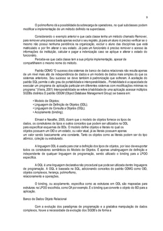 9
O polimorfismo dá a possibilidade da sobrecarga de operadores, no qual subclasses podem
modificar a implementação de um método definido na superclasse.
Considerando o exemplo anterior e que cada classe tenha um método chamado Remover,
para remover uma pessoa basta apenas excluir o seu registro, já para um aluno é preciso verificar se o
mesmo não possui nenhuma pendência na organização, excluir o aluno das disciplinas que está
matriculado e por fim alterar o seu estado. Já para um funcionário é preciso remover o acesso às
informações da instituição, calcular e pagar a indenização caso se aplique e alterar o estado do
funcionário.
Percebe-se que cada classe tem a sua própria implementação, apesar de
compartilharem o mesmo nome do método.
Padrão ODMG “O sucesso dos sistemas de banco de dados relacionais não resulta apenas
de um nível mais alto de independência de dados e um modelo de dados mais simples do que os
sistemas anteriores. Seu sucesso se deve também à padronização que sofreram. A aceitação do
padrão SQL permite o alto grau de portabilidade e interoperabilidade... Portabilidade é a capacidade de
executar um programa de aplicação particular em diferentes sistemas com modificações mínimas no
programa.” (Vieira, 2001) Interoperabilidade se refere à habilidade de uma aplicação acessar múltiplos
SGDBs distintos.O padrão ODGM (Object Database Management Group) se baseia em:
• Modelo de Objetos;
• Linguagem de Definição de Objetos (ODL);
• Linguagem de Consulta a Objetos (OQL);
• Acoplamento (binding);
Elmasri e Navathe, 2005, dizem que o modelo de objetos fornece os tipos de
dados, os construtores de tipos e outros conceitos que podem ser utilizados na ODL
para especificar esquemas de BDs. O modelo define objetos e literais no qual os
objetos possuem um OID e um estado, ou valor atual, já as literais possuem apenas
um valor sendo basicamente uma constante. Tanto os objetos como as literais podem ser do tipo
atômico, coleção ou estruturado.
A linguagem ODL é usada para criar a definição dos tipos de objetos, por isso devesuportar
todos os construtores semânticos do Modelo de Objetos. É apenas umalinguagem de definição e
independente de qualquer linguagem de programação, sendo utilizado o binding para a LPOO
específica.
A OQL é uma linguagem declarativa não procedural que pode ser utilizada dentro linguagens
de programação. A OQL é baseada na SQL, adicionando conceitos do padrão ODMG como OID,
objetos complexos, herança, polimorfismo,
relacionamento e operações.
O binding, ou acoplamento, especifica como as estruturas em ODL são mapeadas para
estruturas na LPOO escolhida, como C# por exemplo.É o binding que converte o objeto do BD para a
aplicação.
Banco de Dados Objeto Relacional
Com a evolução dos paradigmas de programação e a gradativa manipulação de dados
complexos, houve a necessidade da evolução dos SGDB’s de forma a
 
