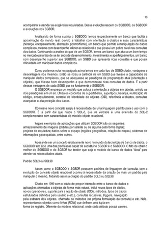 10
acompanhar e atender as exigências requisitadas.Dessa evolução nascem os SGBDOO, os SGBDOR
e evoluções nos SGBDR.
Analisando de forma sucinta o SGBDOO, temos respectivamente um banco que facilita a
aproximação do mundo real, devido a trabalhar com orientação a objetos e suas características
(herança, encapsulamento, abstração, polimorfismo), um banco que permite a manipulação de dados
complexos,mesmo com desempenho inferior ao relacional e que possui um pobre nível nas consultas
dos dados.Continuando a analise só que de um SGBDR, temos um banco que atua a um bom tempo
no mercado pelo fato de se ter anos de desenvolvimento, investimentos e aperfeiçoamentos, um banco
com desempenho superior aos SGBDOO, um SGBD que apresenta ricas consultas e que possui
dificuldade em manipular dados complexos.
Como podemos notar no parágrafo acima temos em cada tipo de SGBD citado, vantagens e
desvantagens nos mesmos. Então se notou a carência de um SGBD que tivesse a capacidade de
manipular dados complexos, que se adequasse ao paradigma de programação atual (orientação a
objetos), que tivesse bom desempenho e que demonstrasse ricas consultas de dados. É a partir
dessas vantagens de cada SGBD que se fundamenta o SGBDOR.
O SGBDOR emprega um modelo que coloca a orientação a objetos em tabelas, unindo os
dois paradigmas em um só. Utiliza os conceitos de supertabelas, supertipos, herança, reutilização de
código, encapsulamento, controle de identidade de objetos (OID), referência a objetos, consultas
avançadas e alta proteção dos dados.
Com esse novo conceito surgiu à necessidade de uma linguagem padrão para o uso com o
SGBDOR. É a partir daí que nasce o SQL-3, que na verdade é uma extensão do SQL-2
complementado com características do modelo objeto-relacional.
Alguns exemplos de aplicações que utilizam SGBDOR são os seguintes:
armazenamento de imagens (obtidas por satélite ou de alguma outra forma digital);
projetos de arquitetura; dados sobre o espaço (regiões geográficas, criação de mapas), sistemas de
informações geoespaciais, entre outros.
Apesar de ser um conceito relativamente novo no mundo da tecnologia de banco de dados, o
SGBDOR tem sido uma das promessas capaz de substituir o SGBDR e o SGBDOO. O fato de obter o
melhor do SGBDOO e do SGBDR faz tender que seja o modelo de banco de dados “ideal” para
atender as necessidades atuais.
Padrão SQL3 ou SQL99
Assim como o SGBDOO e SGBDR possuem padrões de linguagem de consulta, com a
evolução do conceito objeto relacional ocorreu à necessidade da criação de mais um padrão para
manipular o mesmo, findando assim a criação do padrão SQL3 ou SQL99.
Criado em 1999 com o intuito de propor interação entre o banco de dados e
aplicações orientadas a objetos de forma mais natural, inclui novos tipos de dados,
novos operadores, suporte para a noção de objeto (OIDs, métodos, tipos de dados
estruturados definidos pelo usuário e etc.), consultas recursivas, triggers, navegação
pela estrutura dos objetos, chamada de métodos (na própria formulação da consulta) e etc. Nele,
representamos objetos como linhas (ROW) que definem uma tupla em
forma de registro. Diferente do modelo relacional, onde cada atributo possui valores.
 