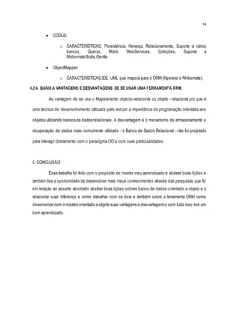 14
 CODUS:
o CARACTERÍSTICAS: Persistência, Herança, Relacionamento, Suporte a vários
bancos, Querys, NUnit, WebServices, Coleções, Suporte a
Nhibernate/Ibatis,Gentle.
 ObjectMapper:
o CARACTERÍSTICAS:IDE UML que mapeia para o ORM (Npersist e Nhibernate).
4.2.4. QUAIS A VANTAGENS E DESVANTAGENS DE SE USAR UMA FERRAMENTA ORM.
As vantagem de se usa o Mapeamento objecto-relacional ou objeto - relacional por que é
uma técnica de desenvolvimento utilizada para reduzir a impedância da programação orientada aos
objetos utilizando bancos de dados relacionais. A desvantagem é o mecanismo de armazenamento e
recuperação de dados mais comumente utilizado - o Banco de Dados Relacional - não foi projetado
para interagir diretamente com o paradigma OO e com suas particularidades.
5. CONCLUSÃO
Esse trabalho foi feito com o propósito de mostra meu aprendizado e abstrair boas lições e
também tive a oportunidade de desenvolver mais meus conhecimentos através das pesquisas que fiz
em relação ao assunto abordado abstrair boas lições sobres banco de dados orientado a objeto e o
relacional suas diferença e como trabalhar com os dois e também sobre a ferramenta ORM como
desenvolver com o modelo orientado a objeto suas vantagens e desvantagem e com tudo isso tive um
bom aprendizado.
 
