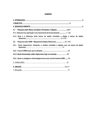 SUMÁRIO
2 INTRODUÇÃO .......................................................................................................................... 3
3 OBJETIVO................................................................................................................3
4. DESENVOLVIMENTO................................................................................................................ 4
4.1 Pesquisa sobre Banco de Dados Orientados à Objetos .......................4 à 7
4.1.1. Descreva sua aplicação e seu mecanismo de funcionamento....................7 à 8
4.1.2. Qual é a diferença entre banco de dados orientado a objeto e banco de dados
relacional...........................................................................................8 à 13
4.2. Pesquise sobre ORM – Mapeamento Objeto Relacional.........................13 à 14
4.2.1 Como desenvolver utilizando o modelo orientado a objetos com um banco de dados
relacional.............................................................................................14
4.2.2. O que é ORM e para que é utilizado..................................................................14
4.2.3. Quais ferramentas estão disponíveis hoje no mercado.......................15
4.2.4. Quais a vantagens e desvantagens de se usar uma ferramenta ORM..........15
5. CONCLUSÃO.......................................................................................... .16
6. ANEXOS......................................................................................................16 à 17
7. Biliografia ....................................................................................................... .....17
 
