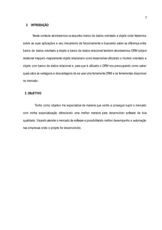 3
2 INTRODUÇÃO
Neste contexto abordaremos os assuntos banco de dados orientado a objeto onde falaremos
sobre as suas aplicações e seu mecanismo de funcionamento e buscando saber as diferença entre
banco de dados orientado a objeto e banco de dados relacional também abordaremos ORM (object
relational mapper)- mapeamento objeto relacional e como desenvolver utilizando o modelo orientado a
objeto com banco de dados relacional e, para que é utilizado o ORM nos preocupando como saber
quais sãos as vantagens e desvantagens de se usar uma ferramenta ORM e as ferramentas disponível
no mercado.
3. OBJETIVO
Tenho como objetivo me especializar de maneira que venho a conseguir suprir o mercado
com minha especialização oferecendo uma melhor maneira para desenvolver software de boa
qualidade. Visando atender o mercado de software e possibilitando melhor desempenho e automação
nas empresas onde o projeto for desenvolvido.
 