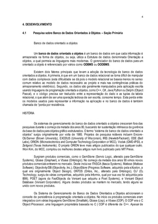 4
4. DESENVOLVIMENTO
4.1 Pesquisa sobre Banco de Dados Orientados à Objetos – Seção Primária
Banco de dados orientado a objetos
Um banco de dados orientado a objetos é um banco de dados em que cada informação é
armazenada na forma de objetos, ou seja, utiliza a Estrutura de dados denominada Orientação a
objetos, a qual permeia as linguagens mais modernas. O gerenciador do banco de dados para um
orientado a objeto é referenciado por vários como ODBMS ou OODBMS.
Existem dois fatores principais que levam a adoção da tecnologia de banco de dados
orientados a objetos. A primeira, é que em um banco de dados relacional se torna difícil de manipular
com dados complexos (esta dificuldade se dá pois o modelo relacional se baseia menos no senso
comum relativo ao modelo de dados necessário ao projeto e mais nas contingências práticas do
armazenamento eletrônico). Segundo, os dados são geralmente manipulados pela aplicação escrita
usando linguagens de programação orientada a objetos,como C++, C#, Java,Python ou Delphi (Object
Pascal), e o código precisa ser traduzido entre a representação do dado e as tuplas da tabela
relacional, o que além de ser uma operação tediosa de ser escrita, consome tempo. Esta perda entre
os modelos usados para representar a informação na aplicação e no banco de dados é também
chamada de “perda por resistência.
HISTÓRIA
Os sistemas de gerenciamento de banco de dados orientado a objetos cresceram fora das
pesquisas durante o começo da metade dos anos 80, buscando ter sustentação intrínseca da gerência
da base de dados para objetos gráfico-estruturados. O termo “sistema de banco de dados orientado a
objetos” surgiu originalmente por volta de 1985. Projetos de pesquisa notáveis incluem Encore-
Ob/Server (Brown University), EXODUS (University of Wisconsin), IRIS (Hewlett-Packard), ODE (Bell
Labs), ORION (Microelectronics and Computer Technology Corporation or MCC), Vodak (GMD-IPSI), e
Zeitgeist (Texas Instruments). O projeto ORION teve mais artigos publicados do que qualquer outro.
Won Kim, do MCC, compilou os melhores destes artigos num livro publicado pelo MIT Press.
Surgiram produtos comerciais, como o GemStone (Servio Logic, alterado para GemStone
Systems), Gbase (Graphael), e Vbase (Ontologic). No começo da metade dos anos 90 vimos novos
produtos comerciais entrarem no mercado. Deste inclui-se ITASCA (Itasca Systems), Matisse (Matisse
Software), Objectivity/DB (Objectivity, Inc.), ObjectStore (Progress Software, adquirido pela eXcelon, a
qual era originalmente Object Design), ONTOS (Ontos, Inc., alterado para Ontologic), O22 (O2
Technology, surgiu de várias companhias, adquirido pela Informix, qual por sua vez foi adquirida pela
IBM), POET (agora da FastObjects da Versant que adquiriu a Poet Systems), e Versant Object
Database (Versant Corporation). Alguns destes produtos se mantem no mercado, tendo alguns se
unido com novos produtos.
Os Sistema de Gerenciamento de Banco de Dados Orientados a Objetos adicionaram o
conceito de persistência à programação orientada a objetos. No início os produtos comerciais eram
integrados com várias linguagens GemStone (Smalltalk), Gbase (Lisp), e Vbase (COP). O COP era o C
Object Processor, uma linguagem proprietária baseada no C ( COP é diferente de C++. Apesar de
 