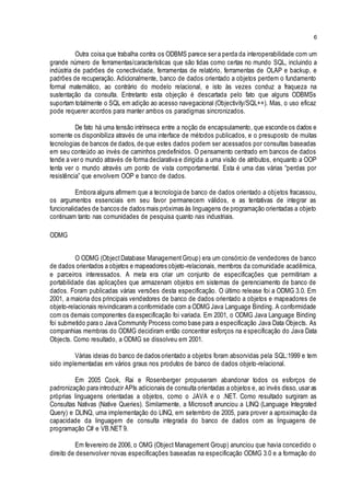 6
Outra coisa que trabalha contra os ODBMS parece ser a perda da interoperabilidade com um
grande número de ferramentas/características que são tidas como certas no mundo SQL, incluindo a
indústria de padrões de conectividade, ferramentas de relatório, ferramentas de OLAP e backup, e
padrões de recuperação. Adicionalmente, banco de dados orientado a objetos perdem o fundamento
formal matemático, ao contrário do modelo relacional, e isto às vezes conduz a fraqueza na
sustentação da consulta. Entretanto esta objeção é descartada pelo fato que alguns ODBMSs
suportam totalmente o SQL em adição ao acesso navegacional (Objectivity/SQL++). Mas, o uso eficaz
pode requerer acordos para manter ambos os paradigmas sincronizados.
De fato há uma tensão intrínseca entre a noção de encapsulamento, que esconde os dados e
somente os disponibiliza através de uma interface de métodos publicados, e o presuposto de muitas
tecnologias de bancos de dados, de que estes dados podem ser acessados por consultas baseadas
em seu conteúdo ao invés de caminhos predefinidos. O pensamento centrado em bancos de dados
tende a ver o mundo através de forma declarativa e dirigida a uma visão de atributos, enquanto a OOP
tenta ver o mundo através um ponto de vista comportamental. Esta é uma das várias “perdas por
resistência” que envolvem OOP e banco de dados.
Embora alguns afirmem que a tecnologia de banco de dados orientado a objetos fracassou,
os argumentos essenciais em seu favor permanecem válidos, e as tentativas de integrar as
funcionalidades de bancos de dados mais próximas às linguagens de programação orientadas a objeto
continuam tanto nas comunidades de pesquisa quanto nas industriais.
ODMG
O ODMG (ObjectDatabase ManagementGroup) era um consórcio de vendedores de banco
de dados orientados a objetos e mapeadores objeto-relacionais, membros da comunidade acadêmica,
e parceiros interessados. A meta era criar um conjunto de especificações que permitiriam a
portabilidade das aplicações que armazenam objetos em sistemas de gerenciamento de banco de
dados. Foram publicadas várias versões desta especificação. O último release foi a ODMG 3.0. Em
2001, a maioria dos principais vendedores de banco de dados orientado a objetos e mapeadores de
objeto-relacionais reivindicaram a conformidade com a ODMG Java Language Binding. A conformidade
com os demais componentes da especificação foi variada. Em 2001, o ODMG Java Language Binding
foi submetido para o Java Community Process como base para a especificação Java Data Objects. As
companhias membras do ODMG decidiram então concentrar esforços na especificação do Java Data
Objects. Como resultado, a ODMG se dissolveu em 2001.
Várias ideias do banco de dados orientado a objetos foram absorvidas pela SQL:1999 e tem
sido implementadas em vários graus nos produtos de banco de dados objeto-relacional.
Em 2005 Cook, Rai e Rosenberger propuseram abandonar todos os esforços de
padronização para introduzir APIs adicionais de consulta orientadas a objetos e, ao invés disso, usar as
próprias linguagens orientadas a objetos, como o JAVA e o .NET. Como resultado surgiram as
Consultas Nativas (Native Queries). Similarmente, a Microsoft anunciou a LINQ (Language Integrated
Query) e DLINQ, uma implementação do LINQ, em setembro de 2005, para prover a aproximação da
capacidade da linguagem de consulta integrada do banco de dados com as linguagens de
programação C# e VB.NET 9.
Em fevereiro de 2006, o OMG (Object Management Group) anunciou que havia concedido o
direito de desenvolver novas especificações baseadas na especificação ODMG 3.0 e a formação do
 