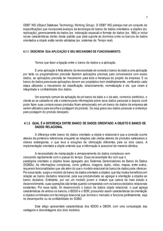 7
ODBT WG (Object Database Technology Working Group). O ODBT WG planeja criar um conjunto de
especificações que incorporará avanços da tecnologia de banco de dados orientados a objetos (ex.
replicação), gerenciamento de dados (ex. indexação espacial) e formato de dados (ex. XML) e incluir
novas características dentro deste padrão que dará suporte ao dominios onde os bancos de dados
orientados a objeto estão sendo adotadas (ex. sistemas de Tempo real).
4.1.1. DESCREVA SUA APLICAÇÃO E SEU MECANISMO DE FUNCIONAMENTO.
Temos que fazer a ligação entre o banco de dados e a aplicação.
E uma aplicação é feita através da necessidade de conecta o banco de dado a uma aplicação
por tanto os programadores precisão fazerem aplicações precisas para conversamos com esses
dados, as aplicações precisão ter mecanismo para toda a hierarquia do projeto da empresa. E os
banco de dados para essas aplicações devem ser projetados bem detalhadamente, verificando cada
etapa utilizando o mecanismo de classificação, relacionamento, normatização e etc. que visam à
integridade e confiabilidade dos dados.
Um exemplo comum de aplicação de um banco de dado e o da web, comercio eletrônico, o
cliente ao se cadastra no site o sistema pede informações sobre seus dados pessoais e depois você
pode fazer suas compra esses produtos ficam armazenado em um banco de dados da empresa ate
serem utilizados para escolha e postagem do produto. Ou seja grava seu dados pessoas e endereço
para postagem do produto desejado.
4.1.2 QUAL É A DIFERENÇA ENTRE BANCO DE DADOS ORIENTADO A OBJETO E BANCO DE
DADOS RELACIONAL
A diferença entre banco de dados orientado a objeto e relacional é que a conexão ocorre
através de ponteira e referencias enquanto as relações são unidas através de produtos cartesianos e
chaves estrangeiras, o que leva a soluções de otimização diferentes para os dois casos. A
implementação orientada a objeto entende que a informação é acessível de maneira idêntica.
A necessidade de manipulação e armazenamento de dados complexos vem
crescendo rapidamente com o passar do tempo. Essa necessidade fez com que o
paradigma orientado a objetos fosse agregado aos Sistemas Gerenciadores de Banco de Dados
(SGBDs). As informações complexas, como gráficos, imagens, áudio, vídeo, mapas, entre outros,
requerem funcionalidades que vão além do que o modelo relacional de banco de dados pode oferecer.
Por essa razão, surgiu o modelo de banco de dados orientado a objetos,que traz muitos benefícios em
relação ao banco dedados relacional, pela sua produtividade ao agregar a orientação a objetos ao
banco dedados. Entretanto, por ser um modelo jovem e imaturo que carece de mais estudo e
desenvolvimento, suas operações são lentas quando comparadas com os bancos dedados relacionais
existentes. Por essa razão, foi desenvolvido o banco de dados objeto relacional, o qual agrega
características de ambos os bancos, o BDOO e o BDR, possuindo assim características da orientação
a objetos combinada com tecnologia relacional que domina o mercado e funciona perfeitamente, seja
no desempenho ou na confiabilidade do SGBD.
Este artigo apresentará características dos BDOO e DBOR, com uma comparação das
vantagens e desvantagens dos dois modelos.
 