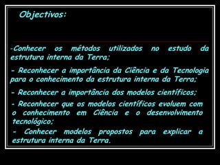 Objectivos:Conhecer os métodos utilizados no estudo da estrutura interna da Terra;- Reconhecer a importância da Ciência e da Tecnologia para o conhecimento da estrutura interna da Terra;- Reconhecer a importância dos modelos científicos;- Reconhecer que os modelos científicos evoluem com o conhecimento em Ciência e o desenvolvimento tecnológico;- Conhecer modelos propostos para explicar a estrutura interna da Terra.