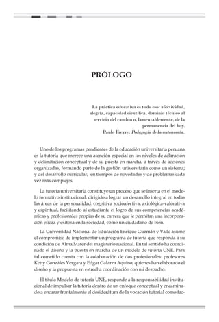 PRÓLOGO
La práctica educativa es todo eso: afectividad,
alegría, capacidad científica, dominio técnico al
servicio del cambio o, lamentablemente, de la
permanencia del hoy.
Paulo Freyre: Pedagogía de la autonomía.
Uno de los programas pendientes de la educación universitaria peruana
es la tutoría que merece una atención especial en los niveles de aclaración
y delimitación conceptual y de su puesta en marcha, a través de acciones
organizadas, formando parte de la gestión universitaria como un sistema;
y del desarrollo curricular, en tiempos de novedades y de problemas cada
vez más complejos.
La tutoría universitaria constituye un proceso que se inserta en el mode-
lo formativo institucional, dirigido a lograr un desarrollo integral en todas
las áreas de la personalidad: cognitiva socioafectiva, axiológica-valorativa
y espiritual, facilitando al estudiante el logro de sus competencias acadé-
micas y profesionales propias de su carrera que le permitan una incorpora-
ción eficaz y exitosa en la sociedad, como un ciudadano de bien.
La Universidad Nacional de Educación Enrique Guzmán y Valle asume
el compromiso de implementar un programa de tutoría que responda a su
condición de Alma Máter del magisterio nacional. En tal sentido ha coordi-
nado el diseño y la puesta en marcha de un modelo de tutoría UNE. Para
tal cometido cuenta con la colaboración de dos profesionales: profesores
Ketty Gonzáles Vergara y Edgar Galarza Aquino, quienes han elaborado el
diseño y la propuesta en estrecha coordinación con mi despacho.
El título Modelo de tutoría UNE, responde a la responsabilidad institu-
cional de impulsar la tutoría dentro de un enfoque conceptual y encamina-
do a encarar frontalmente el desiderátum de la vocación tutorial como fac-
 
