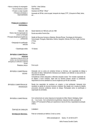 • Nome e endereço do empregador            SunPrint Artes Gráficas
       • Tipo de empresa ou sector          Artes Gráficas
        • Função ou cargo ocupado           Impressor de Off-Set “ Oficial “
           • Principais actividades e       Impressão de Off-Set, corte de papel, transporte de chapas,”CTP”, (Computer-to-Plate), dobra,
                   responsabilidades        etc…




        FORMAÇÃO ACADÉMICA E
                      PROFISSIONAL


                      • Datas (de – até)    Desde Setembro de 1980 até Junho de 1985
     • Nome e tipo da organização de        Escola secundária Ferreira Dias
                   ensino ou formação
• Principais disciplinas/competências       Gestão de Recursos Humanos e Materiais, Minorias Étnicas, Tecnologias de Informação e
                           profissionais    Comunicação. Português, Matemática, História, Geografia ,Ciências, Ed.Física, Inglês, Química
                                            e Física
        • Designação da qualificação        9º Ano
                           atribuída

                • Classificação obtida      15 Valores


      APTIDÕES E COMPETÊNCIAS
                            PESSOAIS
      Adquiridas ao longo da vida ou da
     carreira, mas não necessariamente
  abrangidas por certificados e diplomas
                                 formais.
                   PRIMEIRA LÍNGUA          PORTUGUÊS


     APTIDÕES E COMPETÊNCIAS                Interacção com os outros em contextos formais ou informais, com capacidade de diálogo e
                             SOCIAIS        discussão de ideias. Habitualmente interessa-se por debates e por defender os seus pontos de
                                            vista de forma saudável.
                                            Competências verbais adequadas a diferentes situações sociais. Tem revelado capacidade de
                                            se adaptar a novos contextos, sejam eles de natureza pessoal, escolar ou profissional,
                                            respondendo de forma satisfatória ou boa às exigências que lhe são colocadas.

 APTIDÕES E COMPETÊNCIAS DE                 Revela boa capacidade de coordenar um projecto, a nível profissional. Apresenta bons
                      ORGANIZAÇÃO           resultados na gestão de recursos humanos e materiais. Boa relação com a equipa de trabalho,
                                            procurando solucionar problemas através do dialogo. Participação activa na planificação e
                                            organização de actividades.




     APTIDÕES E COMPETÊNCIAS                Com conhecimento em varias máquinas de impressão de offset, Roland, Heidelgerg, Adast
                                            etc… 1,2,e 4 cores . Com conhecimento de guilhotinas, máquinas de dobra, gravação de
                                            chapas, CTP (Computer-to-Plate),com experiencia á mais de 30 Anos. Capacidade de produção
                                            criativa,


          CARTA(S) DE CONDUÇÃO              C-694984 8


         INFORMAÇÃO ADICIONAL               Pode ser contactado por telefone, E-mail ou correio.

                                                                        Ultima actualização em     Queluz, 15, de Abril de 2011

                                                                                              Abílio Fonseca Carvalho Coelho
 