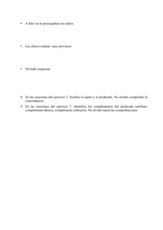 • AAlex no le preocupaban los indios.
• Los chicos estaban muy nerviosos.
• No hubo respuesta.
8. En las oraciones del ejercicio 7, localiza el sujeto y el predicado. No olvides comprobar la
concordancia.
9. En las oraciones del ejercicio 7, identifica los complementos del predicado (atributo,
complemento directo, complemento indirecto). No olvides hacer las comprobaciones.
 