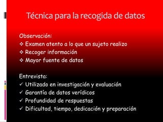 Técnica para la recogida de datos
Observación:
Examen atento a lo que un sujeto realizo
Recoger información
Mayor fuente de datos
Entrevista:
Utilizado en investigación y evaluación
Garantía de datos verídicos
Profundidad de respuestas
Dificultad, tiempo, dedicación y preparación