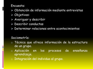 Encuesta:
Obtención de información mediante entrevistas
Objetivos:
Averiguar y describir
Describir conductas
Determinar relaciones entre acontecimientos
Sociometría:
o Técnica que ofrece información de la estructura
de un grupo.
o Aplicación en los procesos de enseñanza
aprendizaje.
o Integración del individuo al grupo.