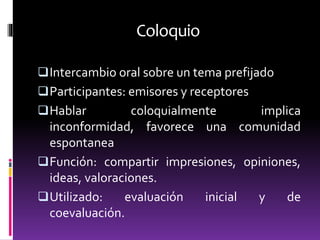 Coloquio
Intercambio oral sobre un tema prefijado
Participantes: emisores y receptores
Hablar coloquialmente implica
inconformidad, favorece una comunidad
espontanea
Función: compartir impresiones, opiniones,
ideas, valoraciones.
Utilizado: evaluación inicial y de
coevaluación.
