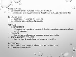 Características:
• Gestionan bien la naturaleza evolutiva del software
• Son iterativos: construyen versiones de software cada vez más completas
Se adaptan bien:
• Los cambios de requisitos del producto
• Especificaciones parciales del producto
VENTAJAS
• ES INTERACTIVO
• Con cada incremento se entrega al cliente un producto operacional , que
puede evaluarlo
• PERSONAL
• Permite variar el personal asignado a cada interacción
• GESTION RIESGOS TECNICOS
• Por ejemplo disponibilidad de hardware especifico
DESVENTAJAS
• Este modelo esta enfocado a la producción de prototipos.
• El progreso no es visible.
 