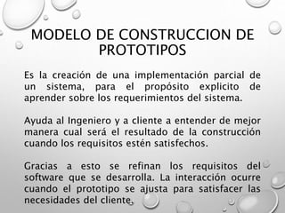 MODELO DE CONSTRUCCION DE
PROTOTIPOS
Es la creación de una implementación parcial de
un sistema, para el propósito explicito de
aprender sobre los requerimientos del sistema.
Ayuda al Ingeniero y a cliente a entender de mejor
manera cual será el resultado de la construcción
cuando los requisitos estén satisfechos.
Gracias a esto se refinan los requisitos del
software que se desarrolla. La interacción ocurre
cuando el prototipo se ajusta para satisfacer las
necesidades del cliente.
 