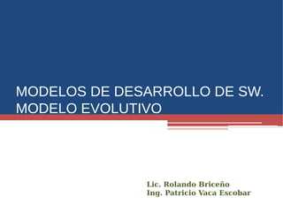 MODELOS DE DESARROLLO DE SW.
MODELO EVOLUTIVO
Lic. Rolando Briceño
Ing. Patricio Vaca Escobar
 