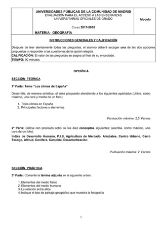 1
UNIVERSIDADES PÚBLICAS DE LA COMUNIDAD DE MADRID
EVALUACIÓN PARA EL ACCESO A LAS ENSEÑANZAS
UNIVERSITARIAS OFICIALES DE GRADO
Curso 2017-2018
MATERIA: GEOGRAFÍA
Modelo
INSTRUCCIONES GENERALES Y CALIFICACIÓN
Después de leer atentamente todas las preguntas, el alumno deberá escoger una de las dos opciones
propuestas y responder a las cuestiones de la opción elegida.
CALIFICACIÓN: El valor de las preguntas se asigna al final de su enunciado.
TIEMPO: 90 minutos
OPCIÓN A
SECCIÓN TEÓRICA
1ª Parte: Tema “Los climas de España”
Desarrolle, de manera sintética, el tema propuesto atendiendo a los siguientes apartados (utilice, como
máximo, una cara y media de un folio)
1. Tipos climas en España
2. Principales factores y elementos
Puntuación máxima: 2,5 Puntos
2ª Parte: Defina con precisión ocho de los diez conceptos siguientes: (escriba, como máximo, una
cara de un folio)
Índice de Desarrollo Humano, P.I.B, Agricultura de Mercado, Arrabales, Centro Urbano, Cerro
Testigo, Altitud, Conífera, Campiña, Desamortización
Puntuación máxima: 2 Puntos
SECCIÓN PRÁCTICA
3ª Parte: Comente la lámina adjunta en el siguiente orden:
1. Elementos del medio físico
2. Elementos del medio humano
3. La relación entre ellos
4. Indique el tipo de paisaje geográfico que muestra la fotografía
 