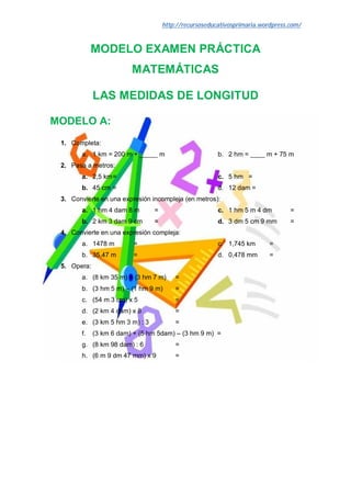 http://recursoseducativosprimaria.wordpress.com/


             MODELO EXAMEN PRÁCTICA
                         MATEMÁTICAS

             LAS MEDIDAS DE LONGITUD

MODELO A:
 1. Completa:
        a. 1 km = 200 m + _____ m                       b. 2 hm = ____ m + 75 m
 2. Pasa a metros:
        a. 2,5 km =                                     c. 5 hm =
        b. 45 cm =                                      d. 12 dam =
 3. Convierte en una expresión incompleja (en metros):
        a. 1 hm 4 dam 8 m        =                      c. 1 hm 5 m 4 dm         =
        b. 2 km 3 dam 9 cm       =                      d. 3 dm 5 cm 9 mm        =
 4. Convierte en una expresión compleja:
        a. 1478 m         =                             c. 1,745 km       =
        b. 35,47 m        =                             d. 0,478 mm       =
 5. Opera:
        a. (8 km 35 m) + (3 hm 7 m)      =
        b. (3 hm 5 m) – (1 hm 9 m)       =
        c. (54 m 3 cm) x 5               =
        d. (2 km 4 dam) x 8              =
        e. (3 km 5 hm 3 m) : 3           =
        f.   (3 km 6 dam) + (5 hm 5dam) – (3 hm 9 m) =
        g. (8 km 98 dam) : 6             =
        h. (6 m 9 dm 47 mm) x 9          =
 